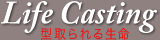 LifeCasting - �^����鐶�� -